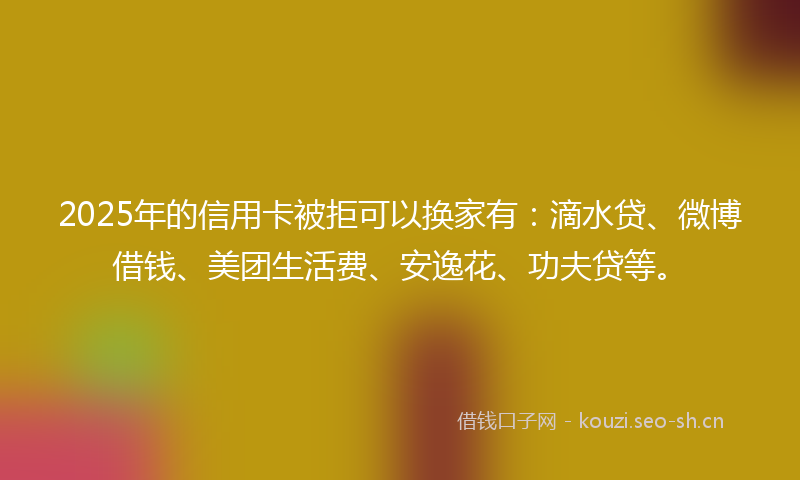 2025年的信用卡被拒可以换家有：滴水贷、微博借钱、美团生活费、安逸花、功夫贷等。
