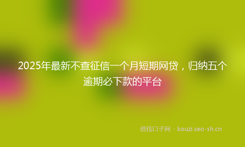 2025年最新不查征信一个月短期网贷，归纳五个逾期必下款的平台