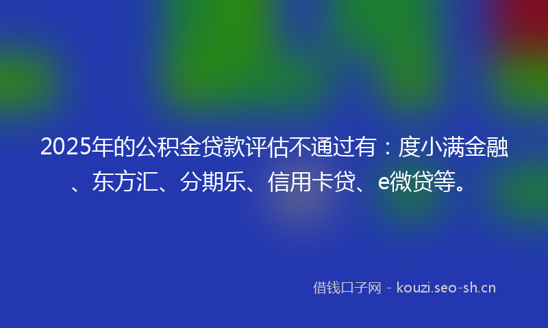2025年的公积金贷款评估不通过有：度小满金融、东方汇、分期乐、信用卡贷、e微贷等。