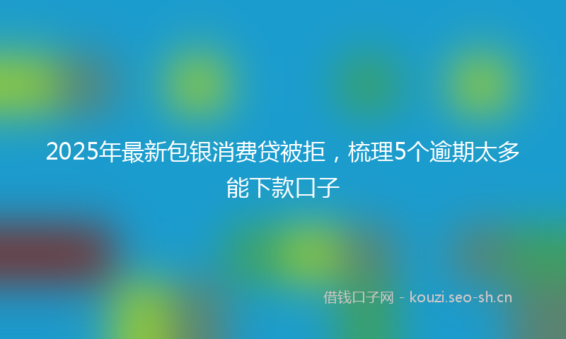 2025年最新包银消费贷被拒，梳理5个逾期太多能下款口子