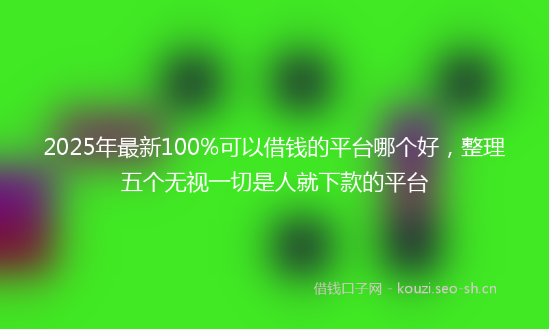 2025年最新100%可以借钱的平台哪个好，整理五个无视一切是人就下款的平台