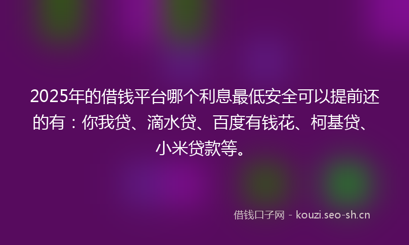 2025年的借钱平台哪个利息最低安全可以提前还的有：你我贷、滴水贷、百度有钱花、柯基贷、小米贷款等。