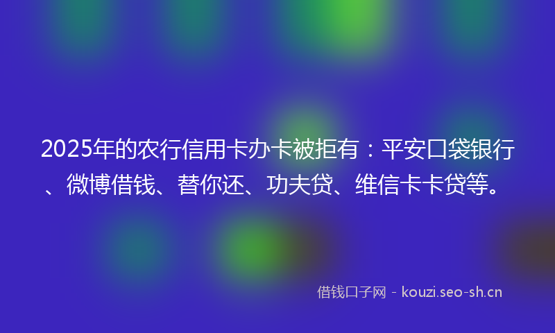 2025年的农行信用卡办卡被拒有：平安口袋银行、微博借钱、替你还、功夫贷、维信卡卡贷等。