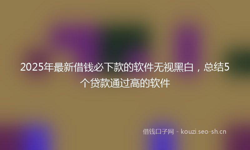 2025年最新借钱必下款的软件无视黑白，总结5个贷款通过高的软件