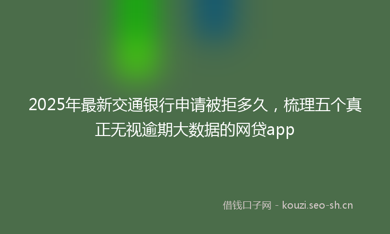 2025年最新交通银行申请被拒多久，梳理五个真正无视逾期大数据的网贷app