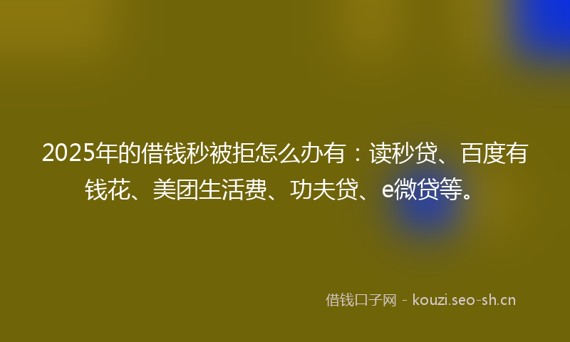2025年的借钱秒被拒怎么办有：读秒贷、百度有钱花、美团生活费、功夫贷、e微贷等。