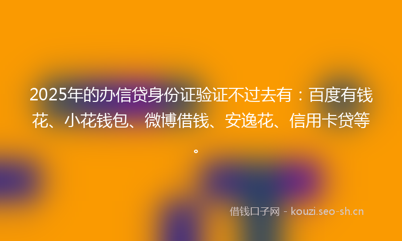 2025年的办信贷身份证验证不过去有：百度有钱花、小花钱包、微博借钱、安逸花、信用卡贷等。