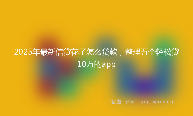 2025年最新信贷花了怎么贷款，整理五个轻松贷10万的app