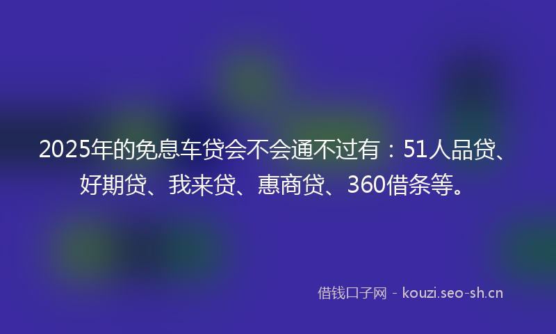 2025年的免息车贷会不会通不过有：51人品贷、好期贷、我来贷、惠商贷、360借条等。