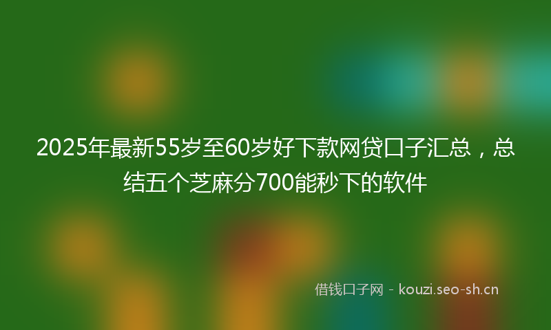 2025年最新55岁至60岁好下款网贷口子汇总，总结五个芝麻分700能秒下的软件