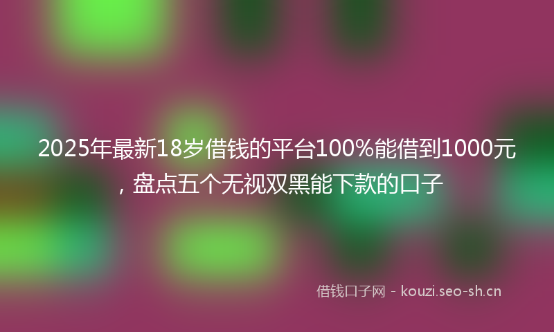 2025年最新18岁借钱的平台100%能借到1000元，盘点五个无视双黑能下款的口子