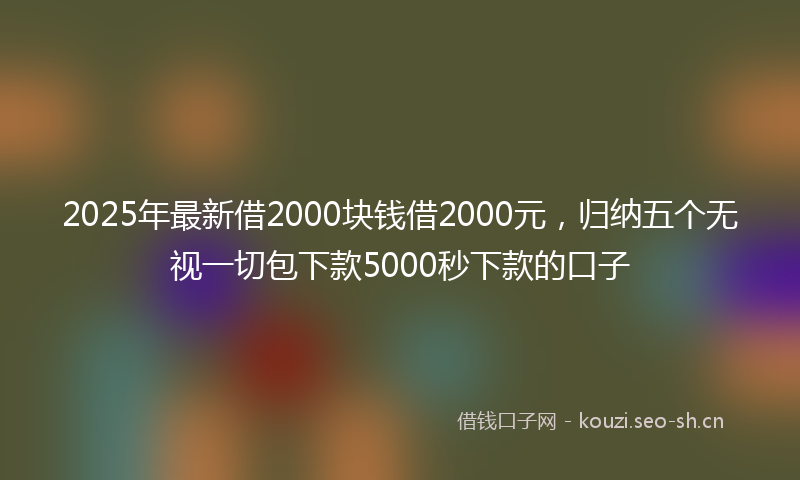 2025年最新借2000块钱借2000元，归纳五个无视一切包下款5000秒下款的口子