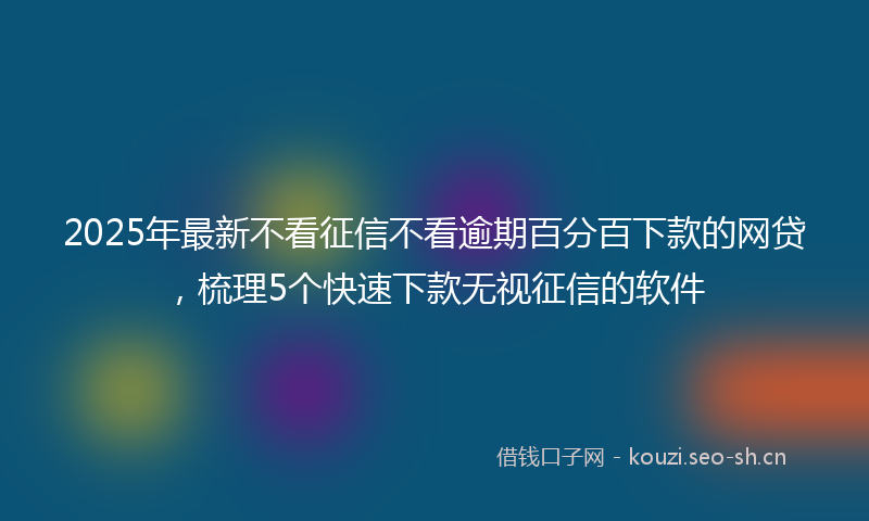 2025年最新不看征信不看逾期百分百下款的网贷，梳理5个快速下款无视征信的软件