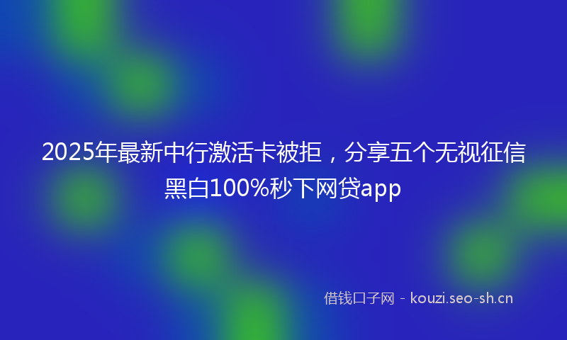 2025年最新中行激活卡被拒，分享五个无视征信黑白100%秒下网贷app