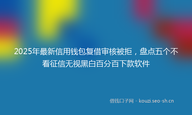 2025年最新信用钱包复借审核被拒，盘点五个不看征信无视黑白百分百下款软件