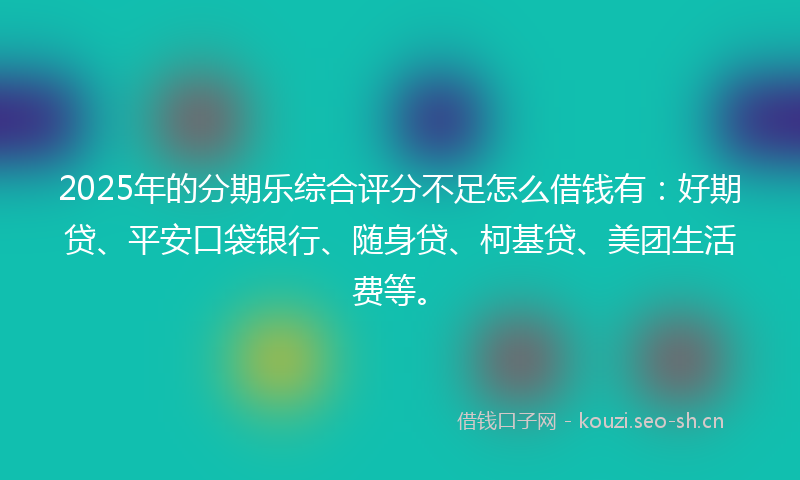 2025年的分期乐综合评分不足怎么借钱有：好期贷、平安口袋银行、随身贷、柯基贷、美团生活费等。