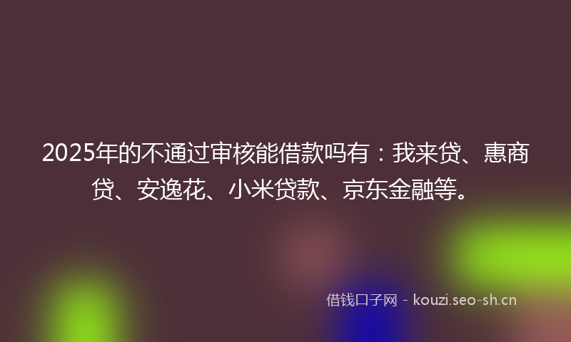 2025年的不通过审核能借款吗有：我来贷、惠商贷、安逸花、小米贷款、京东金融等。