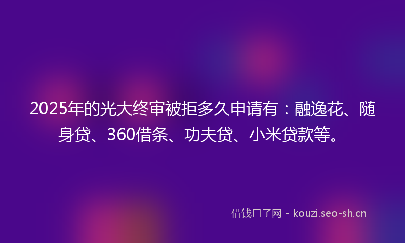 2025年的光大终审被拒多久申请有：融逸花、随身贷、360借条、功夫贷、小米贷款等。