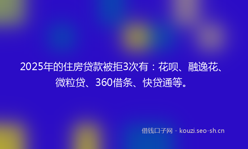 2025年的住房贷款被拒3次有：花呗、融逸花、微粒贷、360借条、快贷通等。