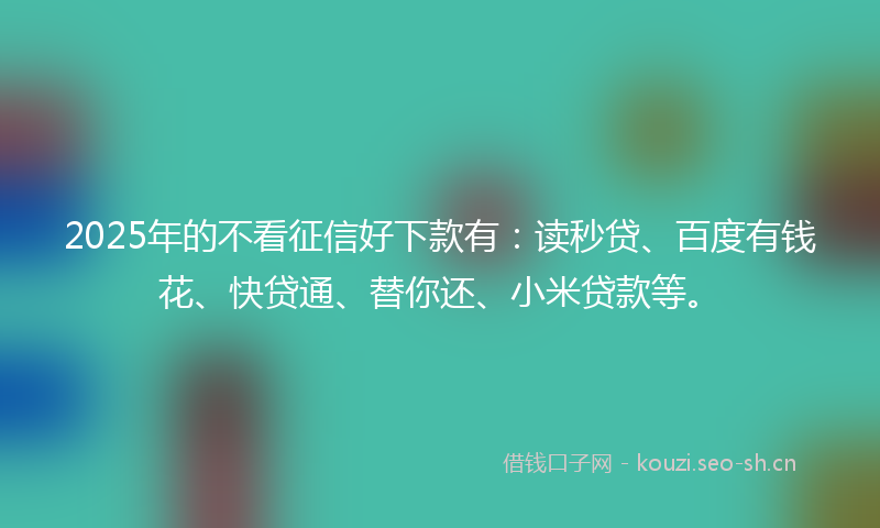 2025年的不看征信好下款有：读秒贷、百度有钱花、快贷通、替你还、小米贷款等。
