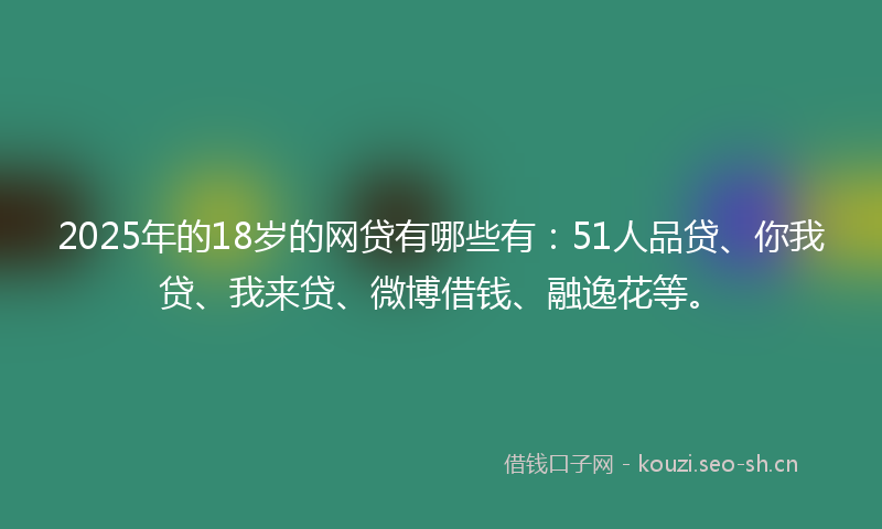 2025年的18岁的网贷有哪些有：51人品贷、你我贷、我来贷、微博借钱、融逸花等。