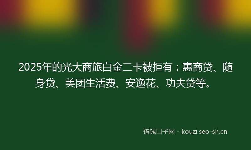 2025年的光大商旅白金二卡被拒有：惠商贷、随身贷、美团生活费、安逸花、功夫贷等。
