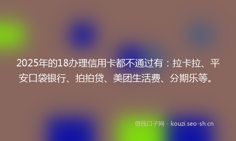 2025年的18办理信用卡都不通过有：拉卡拉、平安口袋银行、拍拍贷、美团生活费、分期乐等。