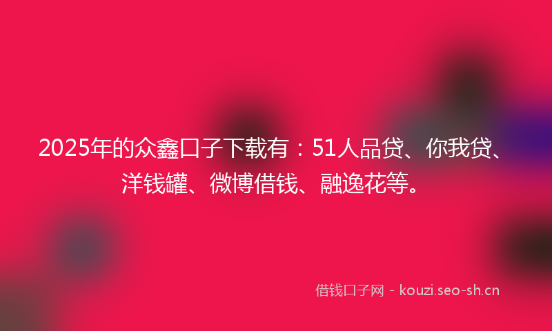 2025年的众鑫口子下载有：51人品贷、你我贷、洋钱罐、微博借钱、融逸花等。
