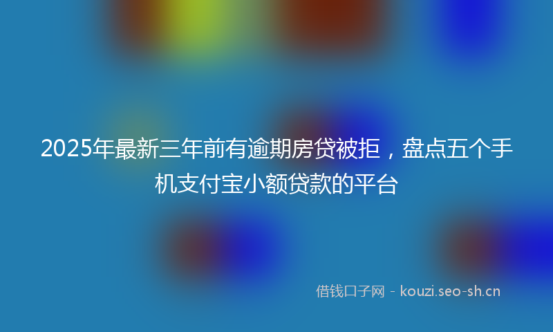 2025年最新三年前有逾期房贷被拒，盘点五个手机支付宝小额贷款的平台
