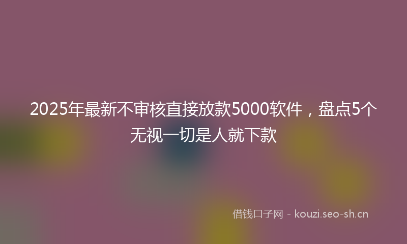 2025年最新不审核直接放款5000软件，盘点5个无视一切是人就下款