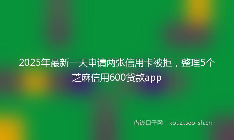 2025年最新一天申请两张信用卡被拒，整理5个芝麻信用600贷款app