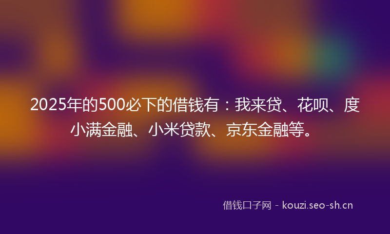 2025年的500必下的借钱有：我来贷、花呗、度小满金融、小米贷款、京东金融等。