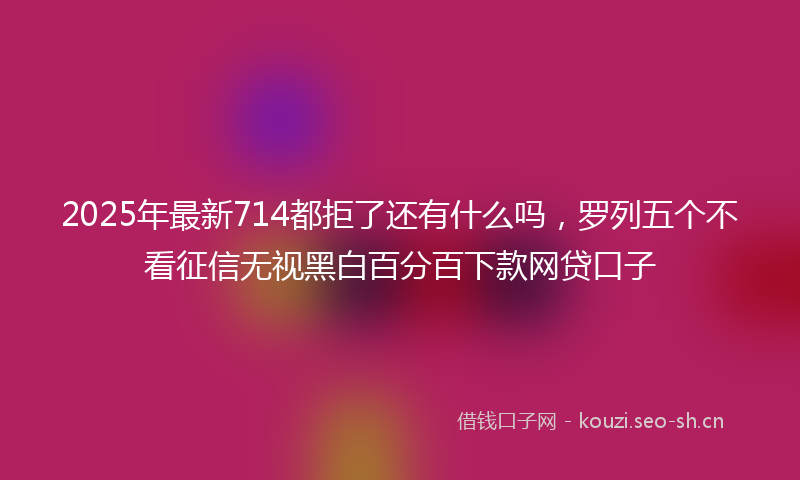 2025年最新714都拒了还有什么吗，罗列五个不看征信无视黑白百分百下款网贷口子