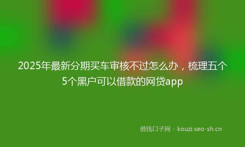 2025年最新分期买车审核不过怎么办,梳理五个5个黑户可以借款的网贷app