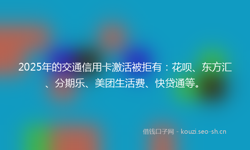 2025年的交通信用卡激活被拒有：花呗、东方汇、分期乐、美团生活费、快贷通等。