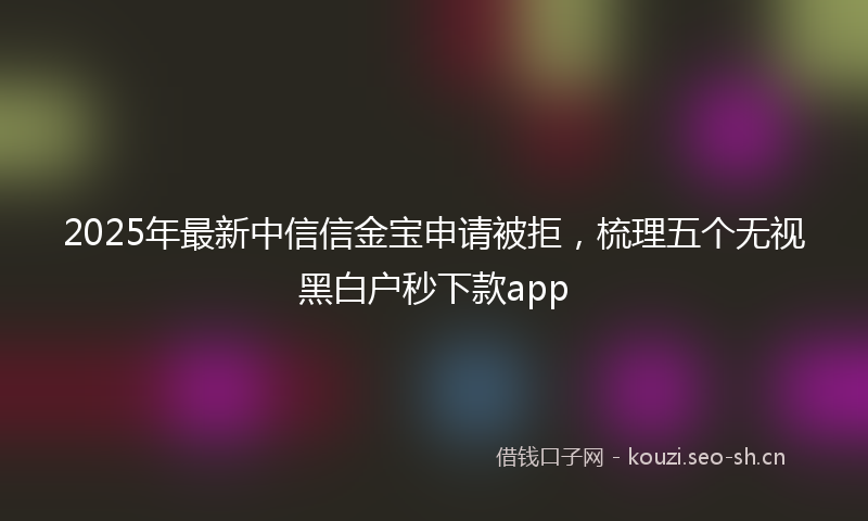 2025年最新中信信金宝申请被拒，梳理五个无视黑白户秒下款app