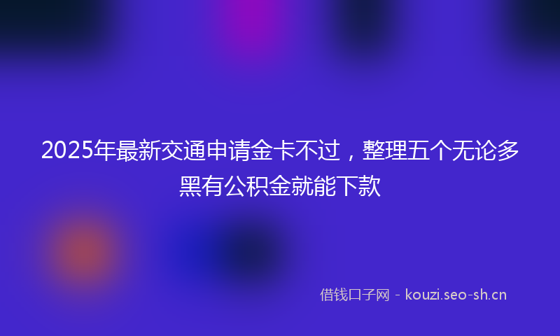 2025年最新交通申请金卡不过，整理五个无论多黑有公积金就能下款
