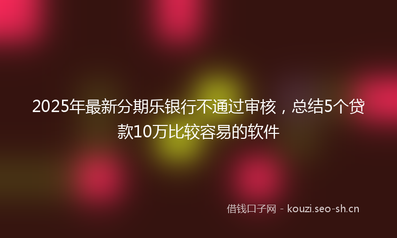 2025年最新分期乐银行不通过审核，总结5个贷款10万比较容易的软件
