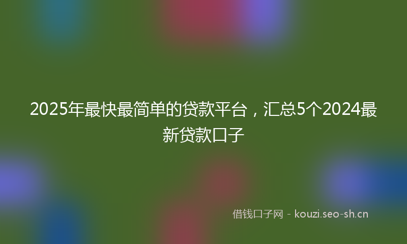 2025年最快最简单的贷款平台，汇总5个2024最新贷款口子
