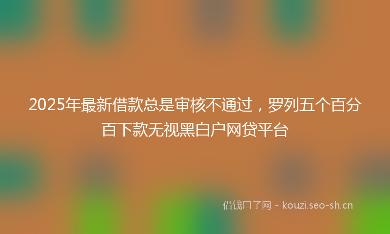 2025年最新借款总是审核不通过，罗列五个百分百下款无视黑白户网贷平台