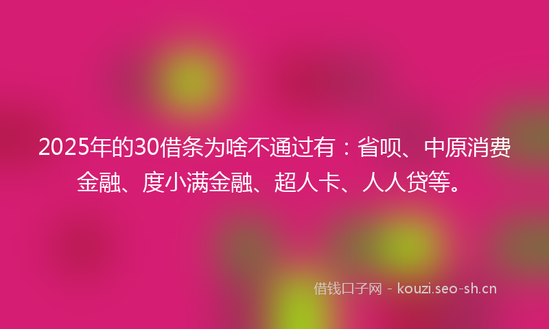 2025年的30借条为啥不通过有：省呗、中原消费金融、度小满金融、超人卡、人人贷等。