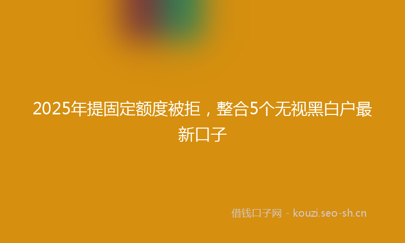 2025年提固定额度被拒，整合5个无视黑白户最新口子