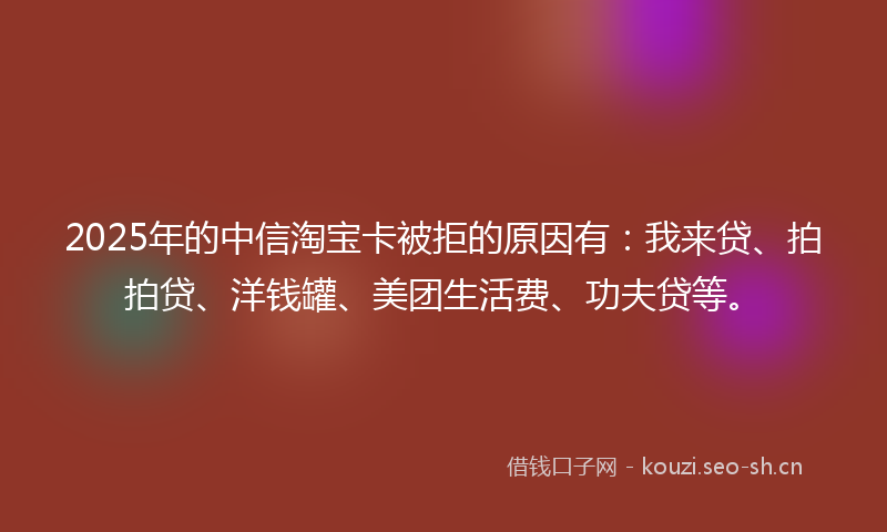 2025年的中信淘宝卡被拒的原因有：我来贷、拍拍贷、洋钱罐、美团生活费、功夫贷等。