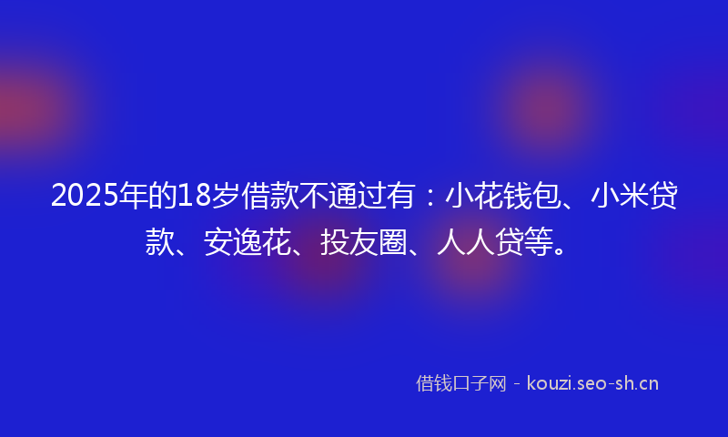 2025年的18岁借款不通过有：小花钱包、小米贷款、安逸花、投友圈、人人贷等。