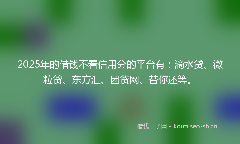 2025年的借钱不看信用分的平台有：滴水贷、微粒贷、东方汇、团贷网、替你还等。