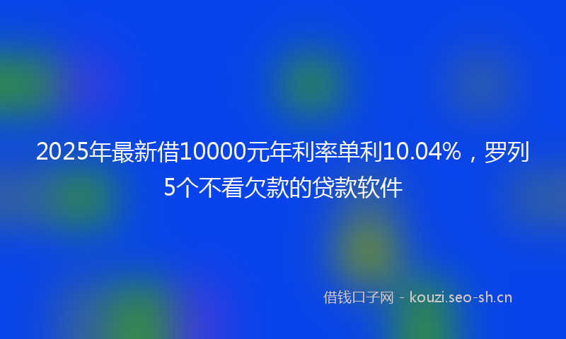 2025年最新借10000元年利率单利10.04%，罗列5个不看欠款的贷款软件