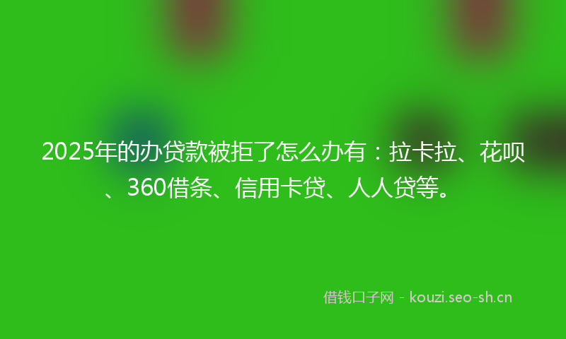 2025年的办贷款被拒了怎么办有：拉卡拉、花呗、360借条、信用卡贷、人人贷等。