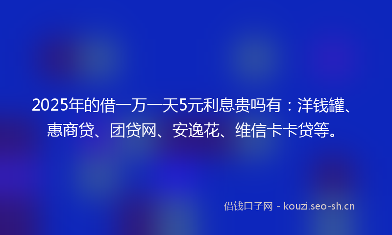 2025年的借一万一天5元利息贵吗有：洋钱罐、惠商贷、团贷网、安逸花、维信卡卡贷等。