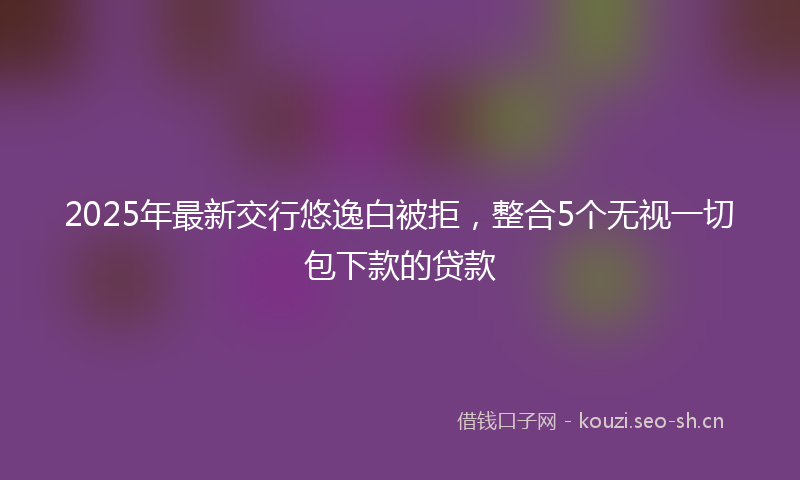 2025年最新交行悠逸白被拒,整合5个无视一切包下款的贷款