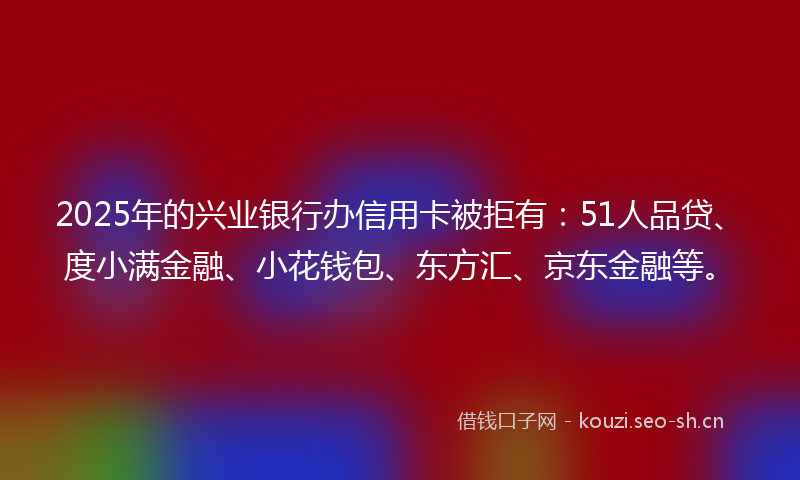2025年的兴业银行办信用卡被拒有：51人品贷、度小满金融、小花钱包、东方汇、京东金融等。